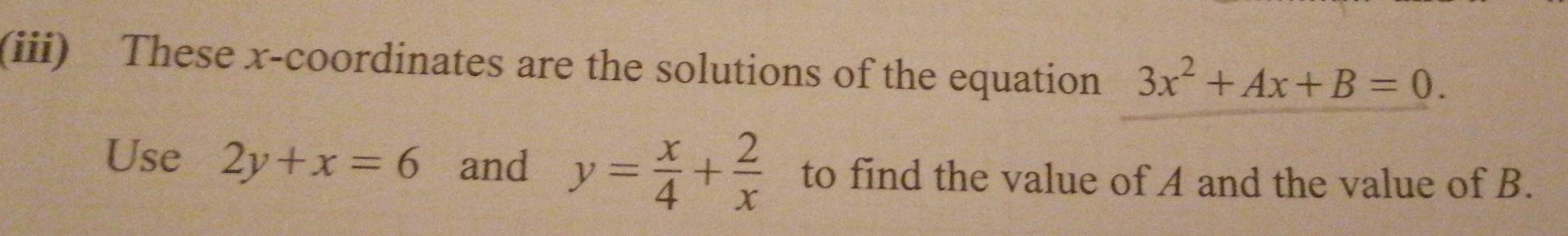 (iii) These x-coordinates are the solutions of the equation 3x^2+Ax+B=0. 
Use 2y+x=6 and y= x/4 + 2/x  to find the value of A and the value of B.