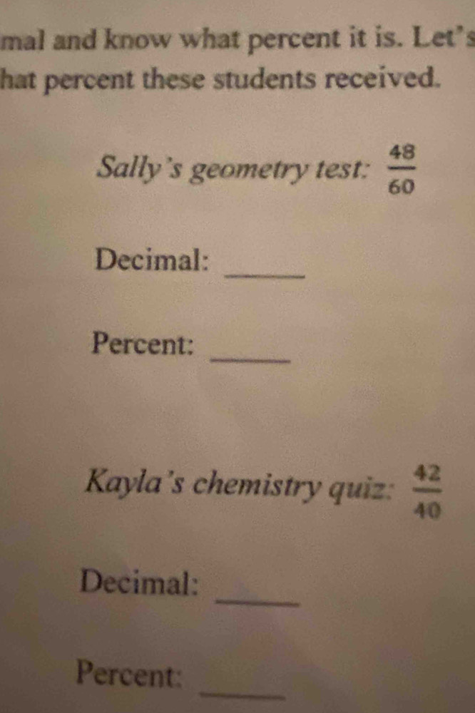 mal and know what percent it is. Let's 
hat percent these students received. 
Sally's geometry test:  48/60 
_ 
Decimal: 
_ 
Percent: 
Kayla's chemistry quiz:  42/40 
_ 
Decimal: 
_ 
Percent: