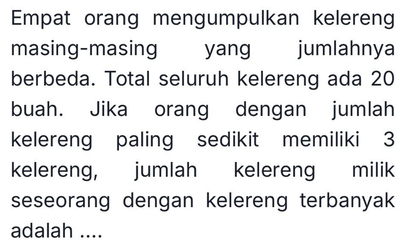 Empat orang mengumpulkan kelereng 
masing-masing yang jumlahnya 
berbeda. Total seluruh kelereng ada 20
buah. Jika orang dengan jumlah 
kelereng paling sedikit memiliki 3
kelereng, jumlah kelereng milik 
seseorang dengan kelereng terbanyak 
adalah ....