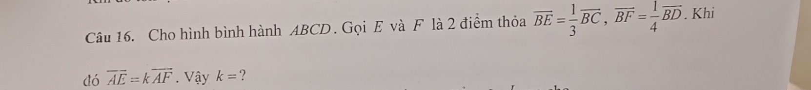 Cho hình bình hành ABCD. Gọi E và F là 2 điểm thỏa overline BE= 1/3 vector BC, vector BF= 1/4 vector BD. Khi 
đó overline AE=koverline AF. Vậy k= ?