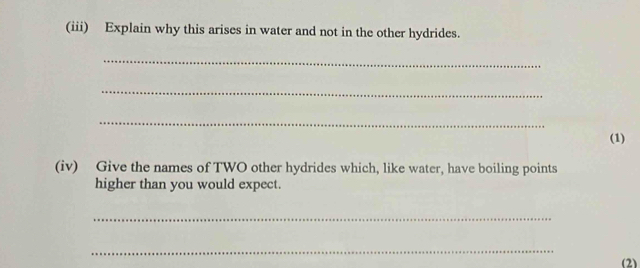 (iii) Explain why this arises in water and not in the other hydrides. 
_ 
_ 
_ 
(1) 
(iv) Give the names of TWO other hydrides which, like water, have boiling points 
higher than you would expect. 
_ 
_ 
(2)