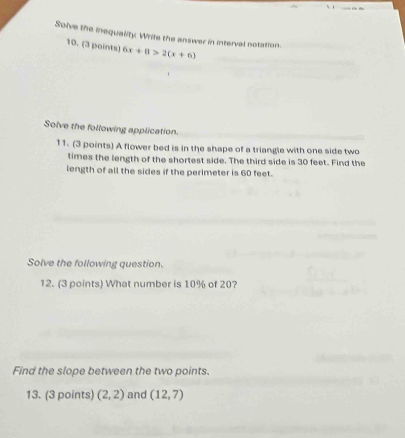 Solve the inequality. Write the answer in interval notation. 
10. (3 points) 6x+8>2(x+6)
Solve the following application. 
11. (3 points) A flower bed is in the shape of a triangle with one side two 
times the length of the shortest side. The third side is 30 feet. Find the 
length of all the sides if the perimeter is 60 feet. 
Solve the following question. 
12. (3 points) What number is 10% of 20? 
Find the slope between the two points. 
13. (3 points) (2,2) and (12,7)