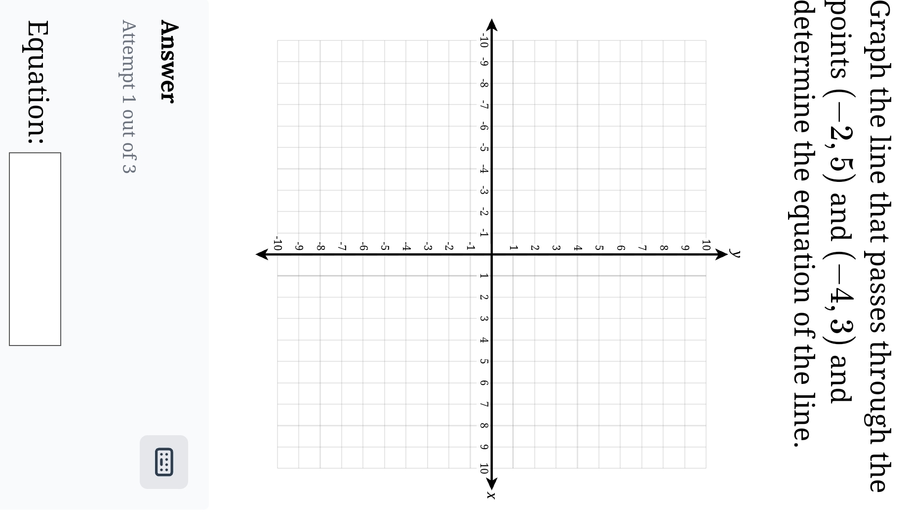 Graph the line that passes through the 
points (-2,5) and (-4,3) and 
determine the equation of the line. 
X 
Answer 
Attempt 1 out of 3 
Equation: □