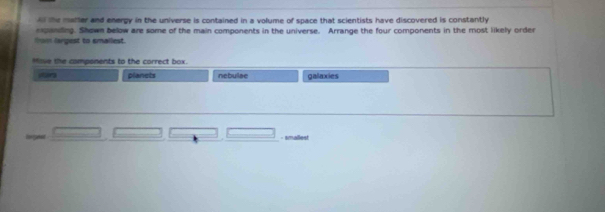 A the matter and energy in the universe is contained in a volume of space that scientists have discovered is constantly 
epanding. Shown below are some of the main components in the universe. Arrange the four components in the most likely order 
tom largest to smalliest. 
Move the components to the correct box. 
planets nebuilae galaxies 

- smallest