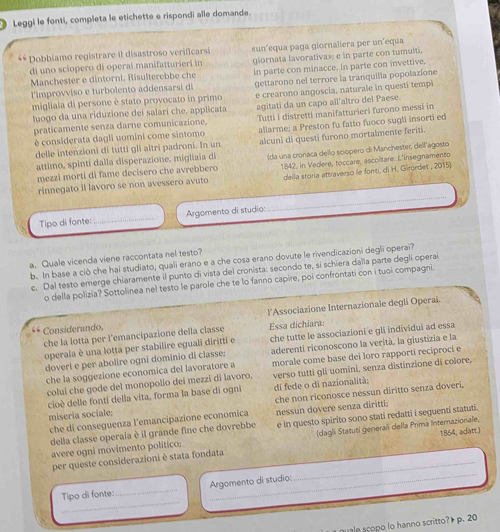 Leggi le fonti, completa le etichette e rispondi alle domande.
Dobbiamo registrare il disastroso verificarsi «un’equa paga giornaliera per un’equa
di uno sciopero di operai manifatturieri in giornata lavorativa»; e in parte con tumulti,
Manchester e dintorni, Risulterebbe che in parte con minacce, in parte con invettive,
l'improvviso e turbolento addensarsi di gettarono nel terrore la tranquilla popolazione
migliaia di persone è stato provocato in primo e crearono angoscia, naturale in questi tempi
luogo da una riduzione dei salari che, applicata agitati da un capo all’altro del Paese.
praticamente senza darne comunicazione, Tutti i distretti manifatturieri furono messi in
è considerata dagli uomini come sintomo allarme; a Preston fu fatto fuoco sugli insorti ed
delle intenzioni di tutti gli altri padroni. In un alcuni di questi furono mortalmente feriti.
(da una cronaca dello sciopero di Manchester, dell’agosto
1842, in Vedere, toccare, ascoltare. L’insegnamento
attimo, spinti dalla disperazione, migliaia di
mezzi morti di fame decisero che avrebbero
_
rinnegato il lavoro se non avessero avuto della storia attraverso le fonti, di H. Girordet , 2015)
Tipo di fonte: _、 Argomento di studio:
a. Quale vicenda viene raccontata nel testo?
b. In base a ciò che hai studiato, quali erano e a che cosa erano dovute le rivendicazioni degli operai?
c. Dal testo emerge chiaramente il punto di vista del cronista: secondo te, si schiera dalla parte degli operai
o della polizia? Sottolinea nel testo le parole che te lo fanno capire, poi confrontati con i tuoi compagni.
“ Considerando. l’Associazione Internazionale degli Operai.
che la lotta per l’emancipazione della classe Essa dichiara:
operaia è una lotta per stabilire eguali diritti e che tutte le associazioni e gli individui ad essa
doveri e per abolire ogni dominio di classe; aderenti riconoscono la verità, la giustizia e la
che la soggezione economica del lavoratore a morale come base dei loro rapporti reciproci e
colui che gode del monopolio dei mezzi di lavoro, verso tutti gli uomini, senza distinzione di colore,
cioè delle fonti della vita, forma la base di ogni di fede o di nazionalità;
miseria sociale: che non riconosce nessun diritto senza doveri,
che di conseguenza l’emancipazione economica nessun dovere senza diritti;
della classe operaia è il grande fine che dovrebbe e in questo spirito sono stati redatti i seguenti statuti.
avere ogni movimento politico; (dagli Statuti generali della Prima Internazionale,
_
per queste considerazioni è stata fondata _1864, adatt.)
_
Tipo di fonte:_ Argomento di studio:
quale scopo lo hanno scritto? p. 20