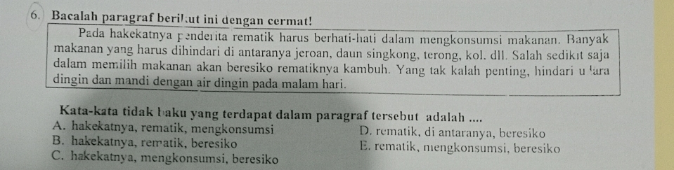 Bacalah paragraf beri! ut ini dengan cermat!
Pada hakekatnya penderita rematik harus berhati-hati dalam mengkonsumsi makanan. Banyak
makanan yang harus dihindari di antaranya jeroan, daun singkong, terong, kol. dll. Salah sedikıt saja
dalam memilih makanan akan beresiko rematiknya kambuh. Yang tak kalah penting, hindari u 'ara
dingin dan mandi dengan air dingin pada malam hari.
Kata-kata tidak baku yang terdapat dalam paragraf tersebut adalah ....
A. hakekatnya, rematik, mengkonsumsi D. rematik, di antaranya, beresiko
B. hakekatnya, rematik, beresiko E. rematik, mengkonsumsi, beresiko
C. hakekatnya, mengkonsumsi, beresiko