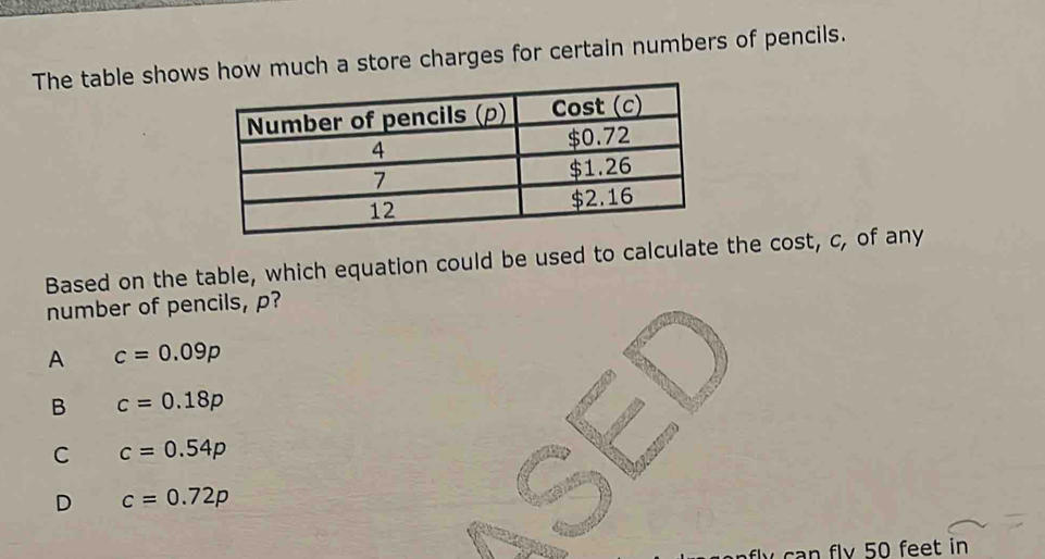 The table shows how much a store charges for certain numbers of pencils.
Based on the table, which equation could be used to calculate the cost, c, of any
number of pencils, p?
A c=0.09p
B c=0.18p
C c=0.54p
D c=0.72p
can flv 50 feet in