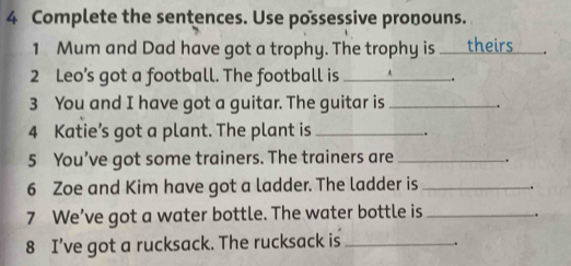 Complete the sentences. Use possessive pronouns. 
1 Mum and Dad have got a trophy. The trophy is theirs . 
2 Leo’s got a football. The football is _. 
3 You and I have got a guitar. The guitar is _. 
4 Katie’s got a plant. The plant is_ 
. 
5 You’ve got some trainers. The trainers are _. 
6 Zoe and Kim have got a ladder. The ladder is _. 
7 We’ve got a water bottle. The water bottle is_ 
8 I’ve got a rucksack. The rucksack is_