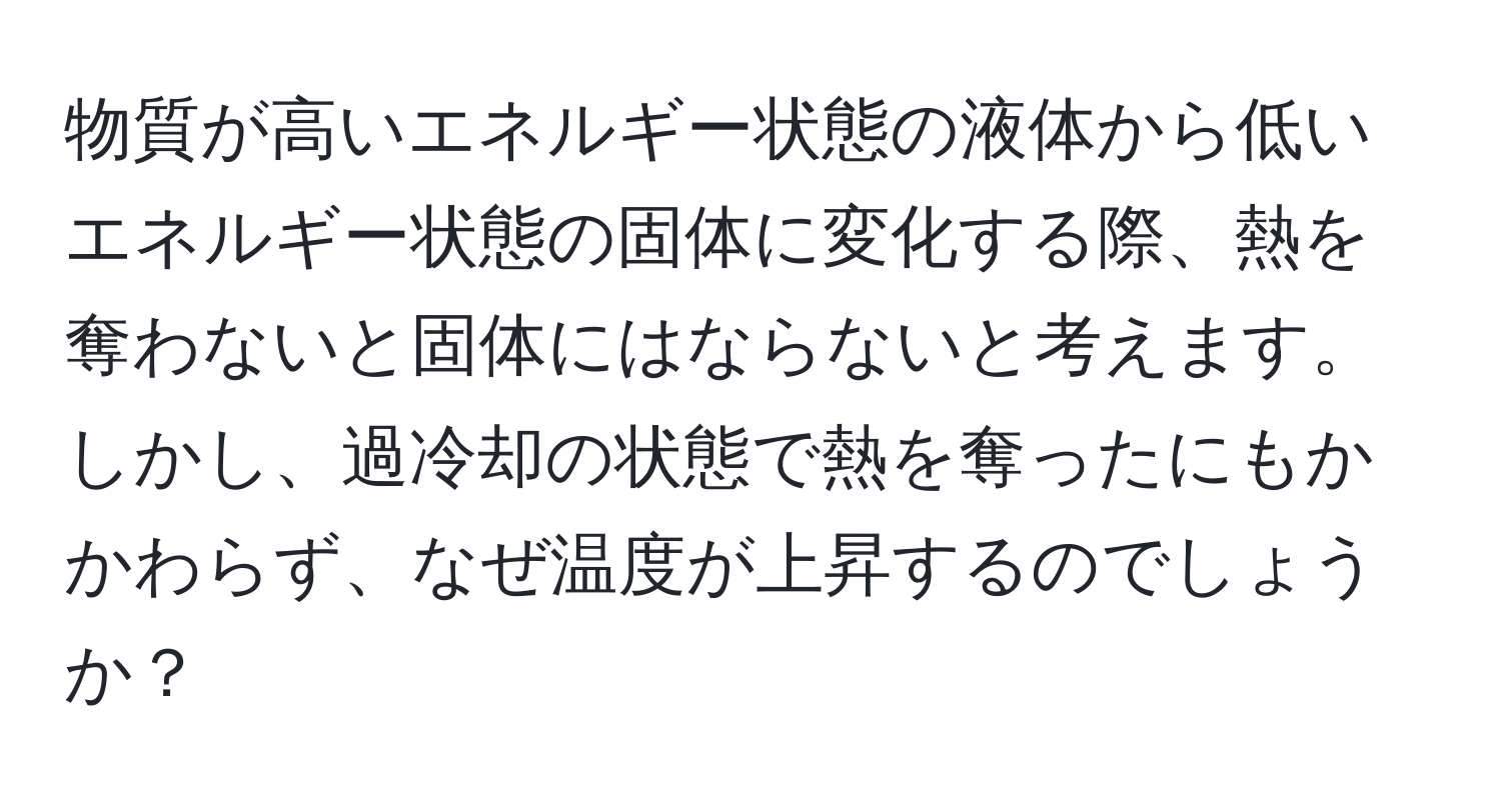 物質が高いエネルギー状態の液体から低いエネルギー状態の固体に変化する際、熱を奪わないと固体にはならないと考えます。しかし、過冷却の状態で熱を奪ったにもかかわらず、なぜ温度が上昇するのでしょうか？