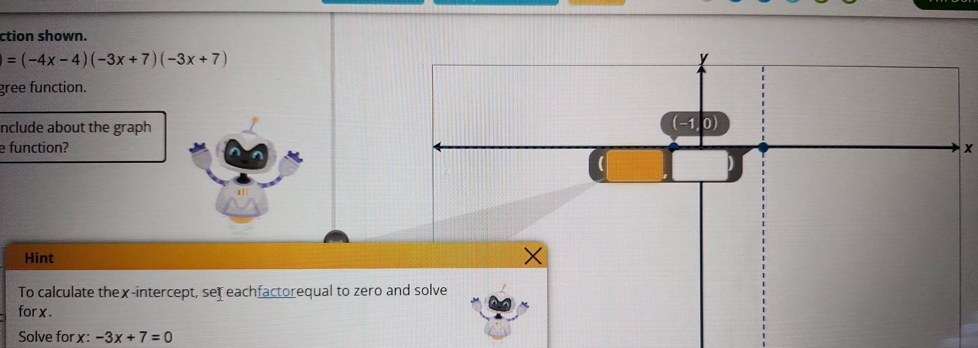 ction shown.
=(-4x-4)(-3x+7)(-3x+7)
gree function. 
nclude about the graph 
e function?X 
Hint 
To calculate thex-intercept, set eachfactorequal to zero 
for x. 
Solve for x : -3x+7=0