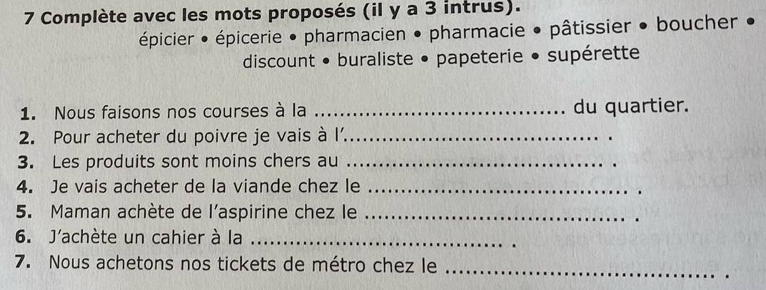 Complète avec les mots proposés (il y a 3 intrus). 
épicier • épicerie • pharmacien • pharmacie • pâtissier • boucher • 
discount • buraliste • papeterie • supérette 
1. Nous faisons nos courses à la _du quartier. 
2. Pour acheter du poivre je vais à l_ 
3. Les produits sont moins chers au_ 
4. Je vais acheter de la viande chez le_ 
5. Maman achète de l'aspirine chez le_ 
6. J'achète un cahier à la_ 
7. Nous achetons nos tickets de métro chez le_