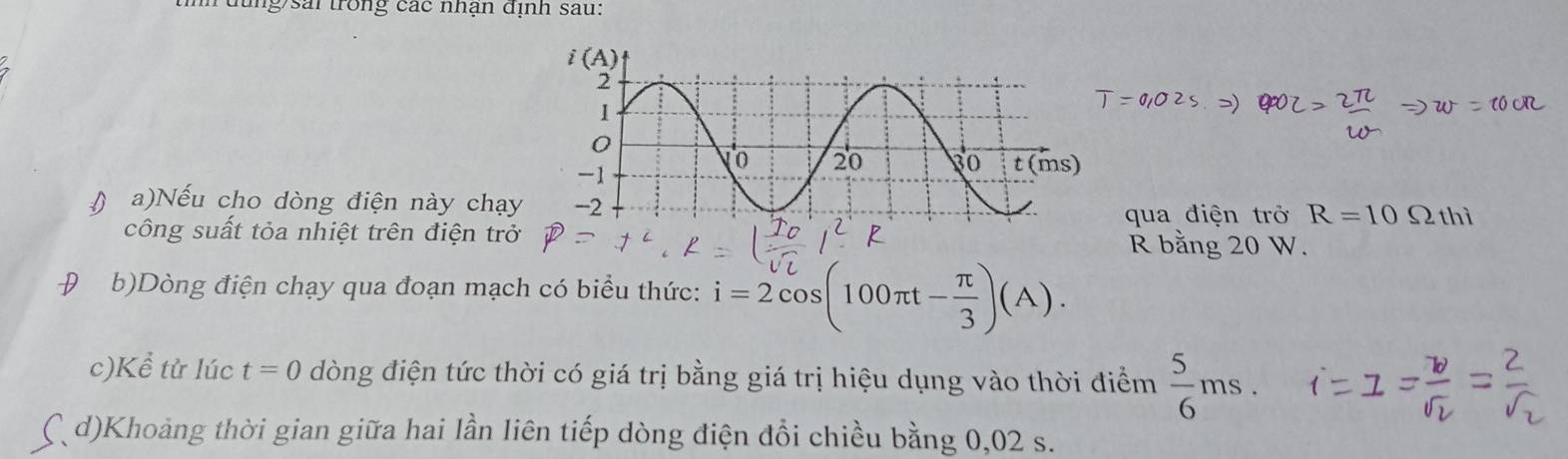 đ ng sai trong các nhận định sau:
() a)Nếu cho dòng điện này chạy
công suất tỏa nhiệt trên điện trở qua điện trở R=10Omega thi
R bằng 20 W.
D b)Dòng điện chạy qua đoạn mạch có biểu thức: i=2cos (100π t- π /3 )(A).
c)Kể tử lúc t=0 dòng điện tức thời có giá trị bằng giá trị hiệu dụng vào thời điểm  5/6 ms.
( d)Khoảng thời gian giữa hai lần liên tiếp dòng điện đồi chiều bằng 0,02 s.