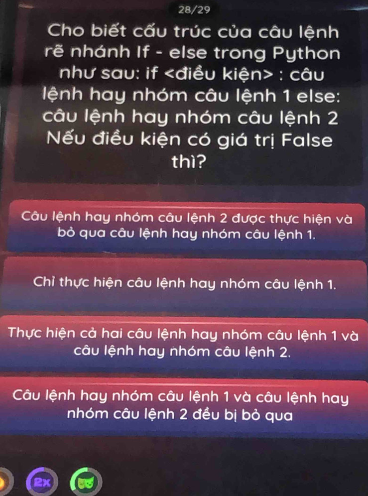 28/29
Cho biết cấu trúc của câu lệnh
rẽ nhánh If - else trong Python
như sau: if : câu
lệnh hay nhóm câu lệnh 1 else:
câu lệnh hay nhóm câu lệnh 2
Nếu điều kiện có giá trị False
thì?
Câu lệnh hay nhóm câu lệnh 2 được thực hiện và
bỏ qua câu lệnh hay nhóm câu lệnh 1.
Chỉ thực hiện câu lệnh hay nhóm câu lệnh 1.
Thực hiện cả hai câu lệnh hay nhóm câu lệnh 1 và
câu lệnh hay nhóm câu lệnh 2.
Câu lệnh hay nhóm câu lệnh 1 và câu lệnh hay
nhóm câu lệnh 2 đều bị bỏ qua