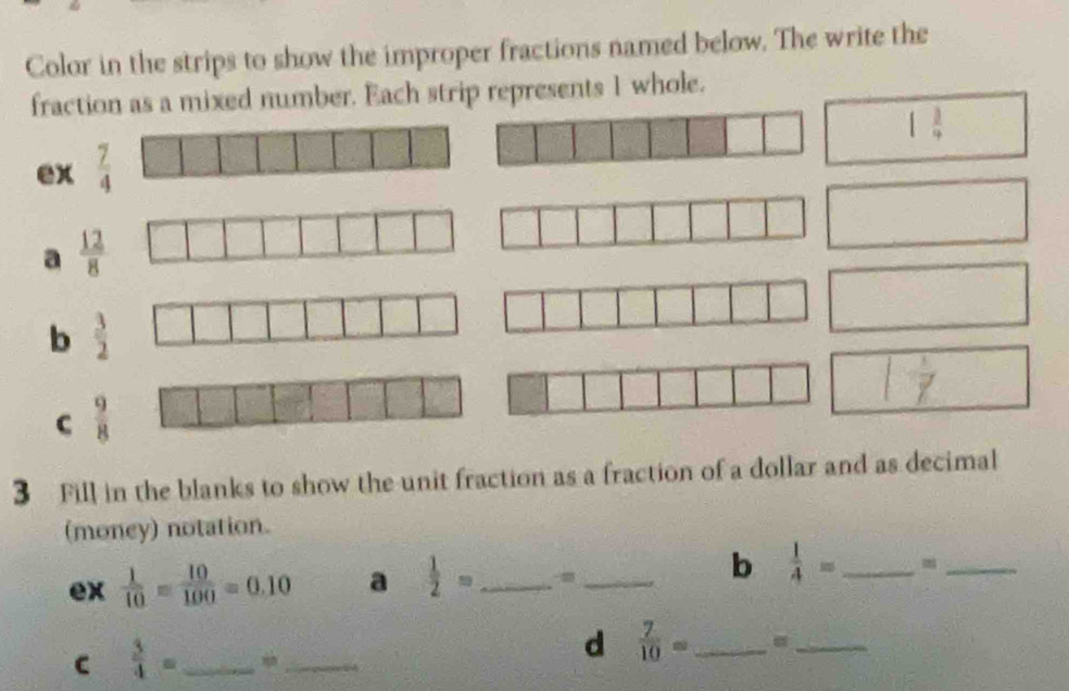 Color in the strips to show the improper fractions named below. The write the
fraction as a mixed number. Each strip represents 1 whole.
1 3/4 
ex 
a  12/8 
b  3/2 
C  9/8 
3 Fill in the blanks to show the unit fraction as a fraction of a dollar and as decimal
(money) notation.
b  1/4 =
ex  1/10 = 10/100 =0.10 a  1/2 = ___m_
C  3/4 = _
_
d  7/10 = _
_