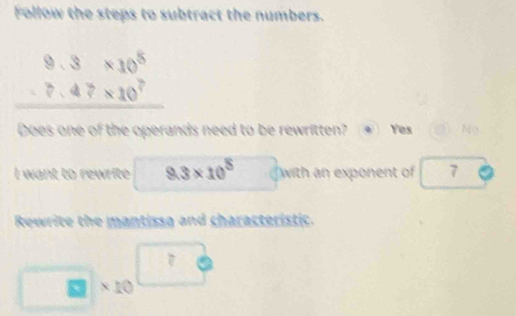 Follow the steps to subtract the numbers.
beginarrayr 9.3* 10^5 -7.47* 10^7 hline endarray
Does one of the operands need to be rewritten? Yes No
I want to rewrite □ 9.3* 10^5 with an exponent of 7
Rewrite the mantissa and characteristic.
□ * 10^(□)
□ 