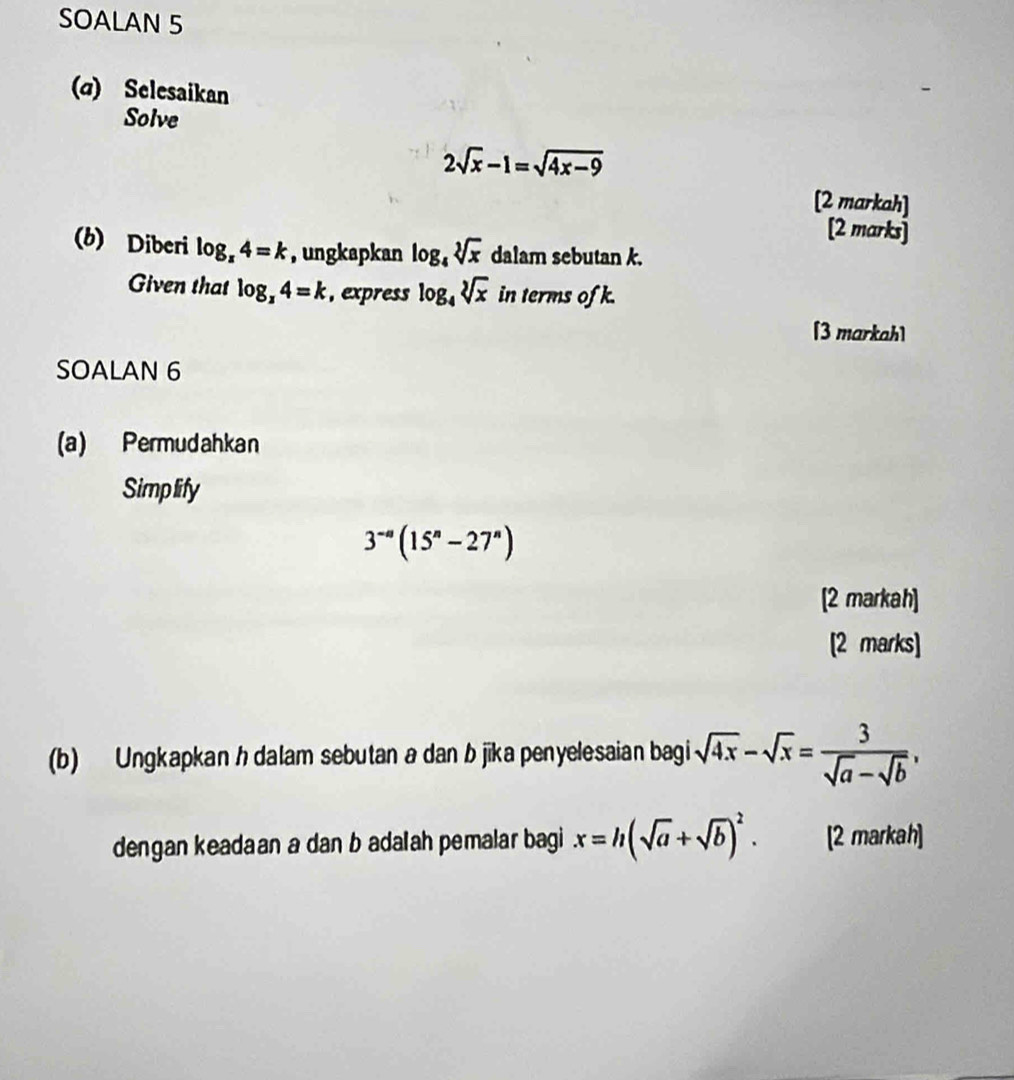 SOALAN 5 
(α) Selesaikan 
Solve
2sqrt(x)-1=sqrt(4x-9)
[2 markah] 
[2 marks] 
(b) Diberi log _x4=k , ungkapkan log _4sqrt[3](x) dalam sebutan k. 
Given that log _x4=k , express log _4sqrt[3](x) in terms of k. 
[3 markah] 
SOALAN 6 
(a) Permudahkan 
Simplify
3^(-a)(15^n-27^n)
[2 markah] 
[2 marks] 
(b) Ungkapkan h dalam sebutan a dan b jika penyelesaian bagi sqrt(4x)-sqrt(x)= 3/sqrt(a)-sqrt(b) , 
dengan keadaan a dan b adalah pemalar bagi x=h(sqrt(a)+sqrt(b))^2. [2 markah]