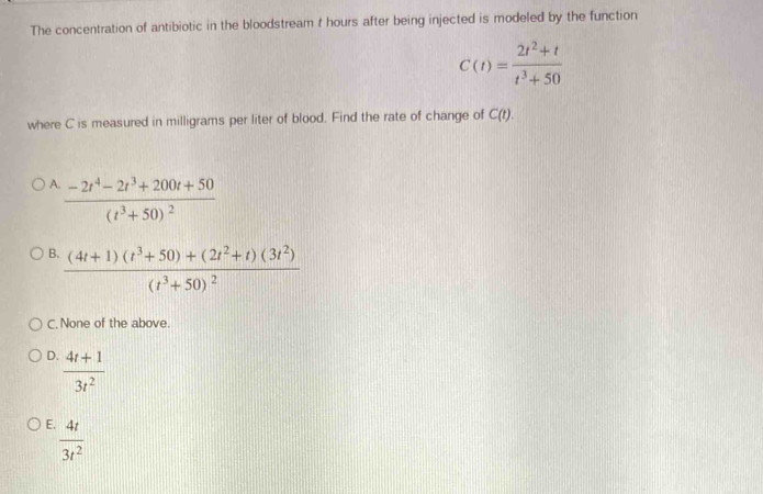 The concentration of antibiotic in the bloodstream t hours after being injected is modeled by the function
C(t)= (2t^2+t)/t^3+50 
where C is measured in milligrams per liter of blood. Find the rate of change of C(t).
A frac -2t^4-2t^3+200t+50(t^3+50)^2
B. frac (4t+1)(t^3+50)+(2t^2+t)(3t^2)(t^3+50)^2
C. None of the above.
D.  (4t+1)/3t^2 
E.  4t/3t^2 