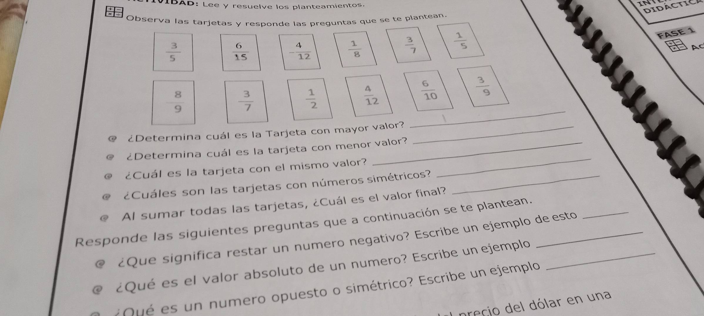 VIDAD: Lee y resuelve los planteamientos. 
INT 
DIDACTICA 
Observa las tarjetas y responde las preguntas que se te plantean.
 3/5 
 6/15  - 4/12   1/8   3/7   1/5 
FASE 1 
AC
 8/9 
 3/7 
 1/2 
 4/12   6/10   3/9 
¿Determina cuál es la Tarjeta con mayor valor?_ 
_ 
¿Determina cuál es la tarjeta con menor valor? 
¿Cuál es la tarjeta con el mismo valor? 
_ 
¿Cuáles son las tarjetas con números simétricos?_ 
Al sumar todas las tarjetas, ¿Cuál es el valor final? 
Responde las siguientes preguntas que a continuación se te plantean._ 
¿Que significa restar un numero negativo? Escribe un ejemplo de esto 
_ 
¿Qué es el valor absoluto de un numero? Escribe un ejemplo_ 
o s un numero opuesto o simétrico? Escribe un ejemplo 
precio del dólar en una