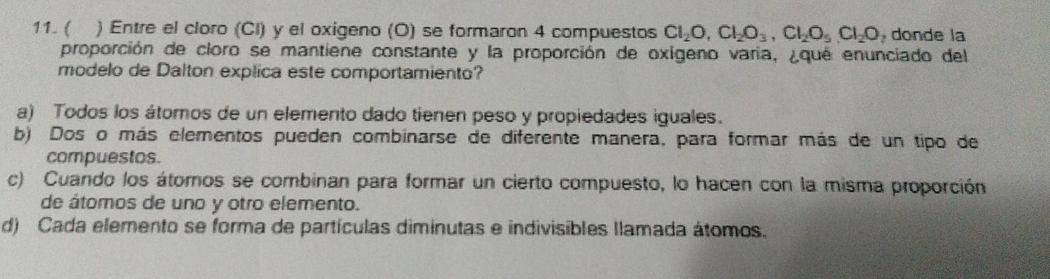 ( ) Entre el cloro (Cl) y el oxigeno (O) se formaron 4 compuestos Cl_2O, Cl_2O_3, Cl_2O_5, Cl_2O donde la
proporción de cloro se mantiene constante y la proporción de oxigeno varia, ¿que enunciado del
modelo de Dalton explica este comportamiento?
a) Todos los átomos de un elemento dado tienen peso y propiedades iguales.
b) Dos o más elementos pueden combinarse de diferente manera, para formar más de un tipo de
compuestos.
c) Cuando los átomos se combinan para formar un cierto compuesto, lo hacen con la misma proporción
de átomos de uno y otro elemento.
d) Cada elemento se forma de partículas diminutas e indivisibles llamada átomos.