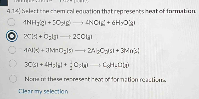 4.14) Select the chemical equation that represents heat of formation.
4NH_3(g)+5O_2(g)to 4NO(g)+6H_2O(g)
2C(s)+O_2(g)to 2CO(g)
4Al(s)+3MnO_2(s)to 2Al_2O_3(s)+3Mn(s)
3C(s)+4H_2(g)+ 1/2 O_2(g)to C_3H_8O(g)
None of these represent heat of formation reactions.
Clear my selection