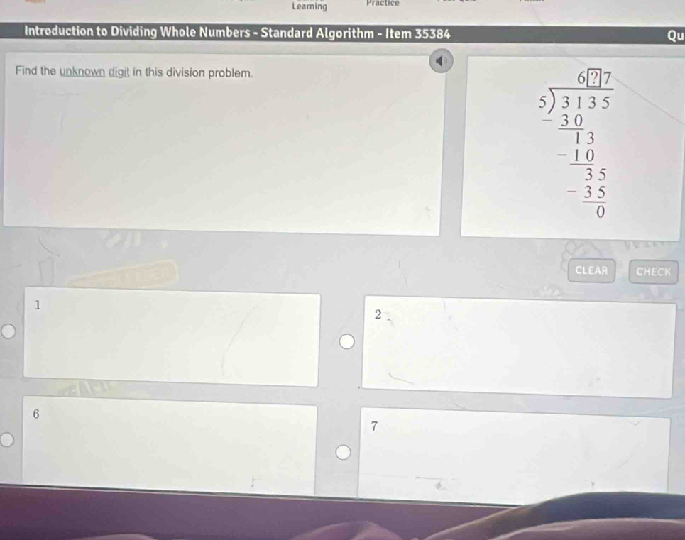 Learning Practice 
Introduction to Dividing Whole Numbers - Standard Algorithm - Item 35384 Qu 
Find the unknown digit in this division problem.
beginarrayr 67 5encloselongdiv 117 -27 hline -12 hline -25 hline -15 hline 0endarray
CLEAR CHECK
1
2
6
7