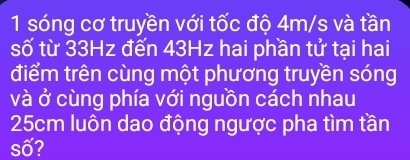 sóng cơ truyền với tốc độ 4m/s và tần 
số từ 33Hz đến 43Hz hai phần tử tại hai 
điểm trên cùng một phương truyền sóng 
và ở cùng phía với nguồn cách nhau
25cm luôn dao động ngược pha tìm tần 
số?