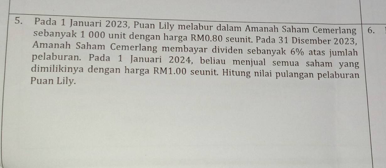 Pada 1 Januari 2023, Puan Lily melabur dalam Amanah Saham Cemerlang 6. 
sebanyak 1 000 unit dengan harga RM0.80 seunit. Pada 31 Disember 2023, 
Amanah Saham Cemerlang membayar dividen sebanyak 6% atas jumlah 
pelaburan. Pada 1 Januari 2024, beliau menjual semua saham yang 
dimilikinya dengan harga RM1.00 seunit. Hitung nilai pulangan pelaburan 
Puan Lily.