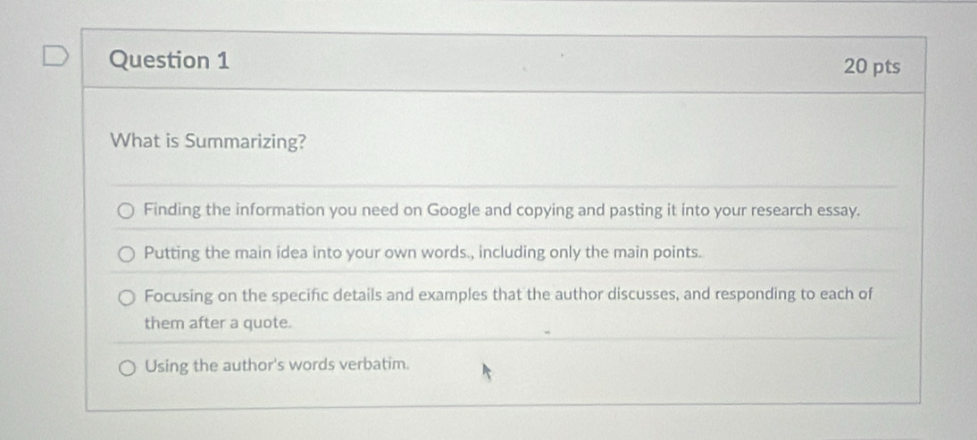 What is Summarizing?
Finding the information you need on Google and copying and pasting it into your research essay.
Putting the main idea into your own words., including only the main points.
Focusing on the specific details and examples that the author discusses, and responding to each of
them after a quote.
Using the author's words verbatim.