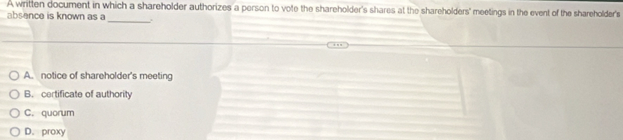 A written document in which a shareholder authorizes a person to vote the shareholder's shares at the shareholders' meetings in the event of the shareholder's
_
absence is known as a .
A. notice of shareholder's meeting
B. certificate of authority
C. quorum
D. proxy