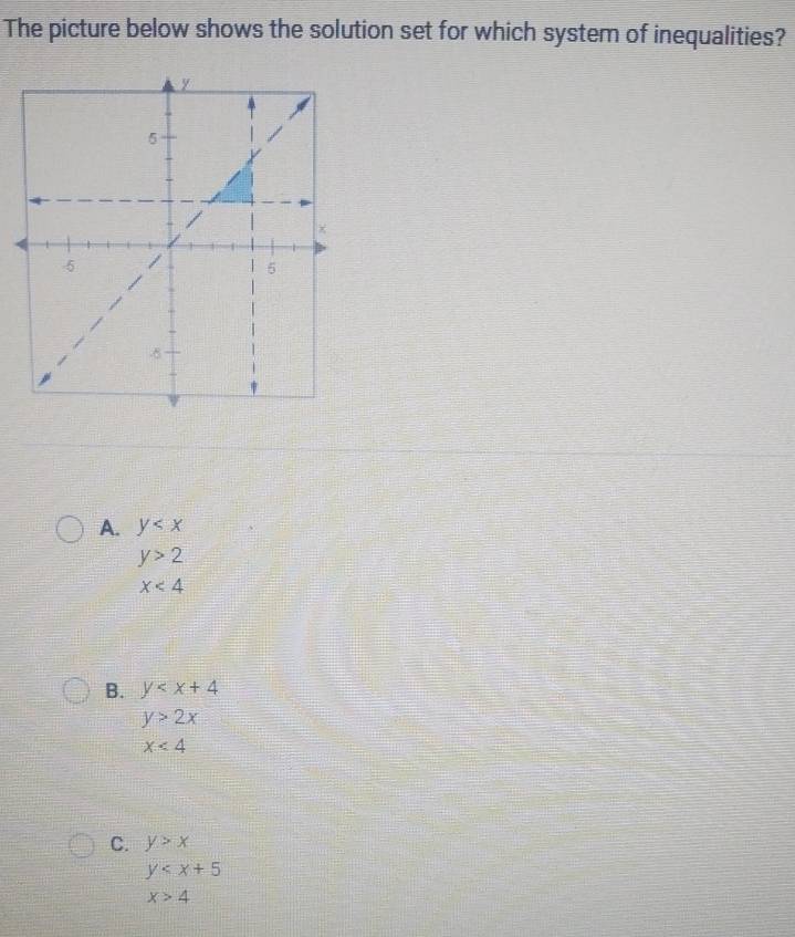 The picture below shows the solution set for which system of inequalities?
A. y
y>2
x<4</tex>
B. y
y>2x
x<4</tex>
C. y>x
y
x>4