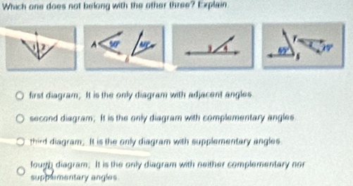 Which one does not belong with the other three? Explain
A 50°
4 65°
first diagram. It is the only diagram with adjacent angles
second diagram; It is the only diagram with complementary angles
third diagram. It is the only diagram with supplementary angles
lough diagram. It is the only diagram with neither complementary nor
suppementary angles.