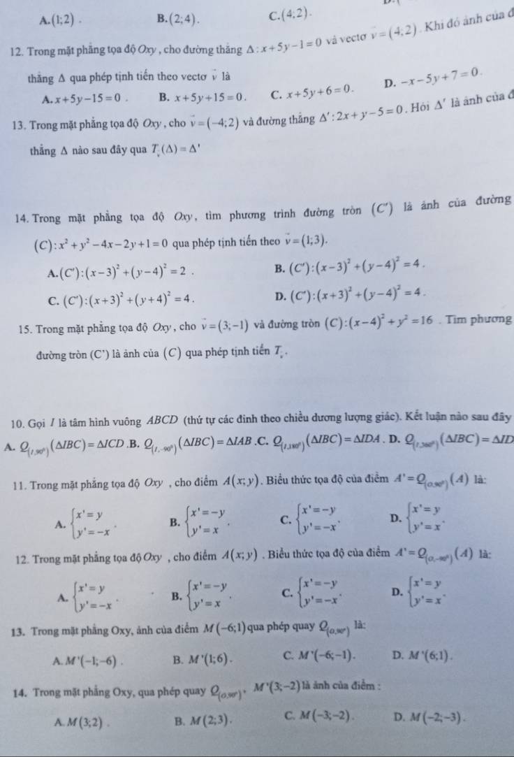 A. (1;2). B. (2;4). C. (4:2).
12. Trong mặt phẳng tọa độ Oxy , cho đường thăng △ :x+5y-1=0 và vectơ v=(4;2) Khi đó ảnh của đ
thăng A qua phép tịnh tiến theo vectơ là
A. x+5y-15=0. B. x+5y+15=0. C. x+5y+6=0. D. -x-5y+7=0.
13. Trong mặt phẳng tọa độ Oxy , cho vector v=(-4;2) và đường thắng △ ':2x+y-5=0. Hội △ ' là ánh ciad
thẳng ∆ nào sau đây qua T_v(△ )=△
14. Trong mặt phẳng tọa độ Oxy, tìm phương trình đường tròn (C') là ánh của đường
(C): x^2+y^2-4x-2y+1=0 qua phép tịnh tiến theo vector v=(1;3).
A. (C'):(x-3)^2+(y-4)^2=2. B. (C'):(x-3)^2+(y-4)^2=4.
C. (C'):(x+3)^2+(y+4)^2=4. D. (C'):(x+3)^2+(y-4)^2=4.
15. Trong mặt phẳng tọa độ Oxy, cho vector v=(3;-1) và đường tròn (C):(x-4)^2+y^2=16. Tim phương
đường tròn (C') là ảnh của (C) qua phép tịnh tiến T .
10. Gọi / là tâm hình vuông ABCD (thứ tự các đinh theo chiều dương lượng giác). Kết luận nào sau đây
A. Q_(t,30°)(△ IBC)=△ ICD .B. Q_(I,-90°)(△ IBC)=△ IAB .C. Q_(1,180°)(△ IBC)=△ IDA. D. Q_(1,380°)(△ IBC)=△ ID
11. Trong mặt phẳng tọa độ Oxy , cho điểm A(x;y). Biểu thức tọa độ của điểm A'=Q_(0.90°)(A) là:
A. beginarrayl x'=y y'=-xendarray. . B. beginarrayl x'=-y y'=xendarray. . C. beginarrayl x'=-y y'=-x'endarray. D. beginarrayl x'=y y'=x'endarray.
12. Trong mặt phẳng tọa độ Oxy , cho điểm A(x;y). Biểu thức tọa độ của điểm A'=Q_(0,-∈fty )(A) là:
A. beginarrayl x'=y y'=-xendarray. B. beginarrayl x'=-y y'=xendarray. . C. beginarrayl x'=-y y'=-xendarray. . D. beginarrayl x'=y y'=x'endarray.
13. Trong mặt phầng Oxy, ảnh của điểm M(-6;1) qua phép quay Q_(0,30°) là:
A. M'(-1;-6). B. M'(1;6). C. M'(-6;-1). D. M'(6;1).
14. Trong mặt phẳng Oxy, qua phép quay Q_(0,30°),M'(3(3;-2) là ảnh của điểm :
A. M(3;2). B. M(2;3). C. M(-3;-2). D. M(-2;-3).