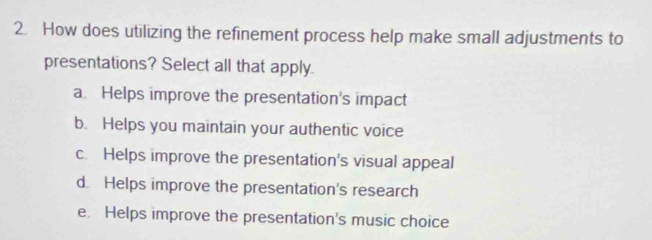 How does utilizing the refinement process help make small adjustments to
presentations? Select all that apply.
a. Helps improve the presentation's impact
b. Helps you maintain your authentic voice
c. Helps improve the presentation's visual appeal
d. Helps improve the presentation's research
e. Helps improve the presentation's music choice