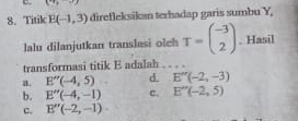 =_ 18
8. Titik E(-1,3) direfleksikan terhadap garis sumbu Y,
lalu dilanjutkan translasi olch T=beginpmatrix -3 2endpmatrix. Hasil
transformasi titik E adalah
a. E''(-4,5) d. E''(-2,-3)
b. E''(-4,-1) c. E''(-2,5)
c. E''(-2,-1)