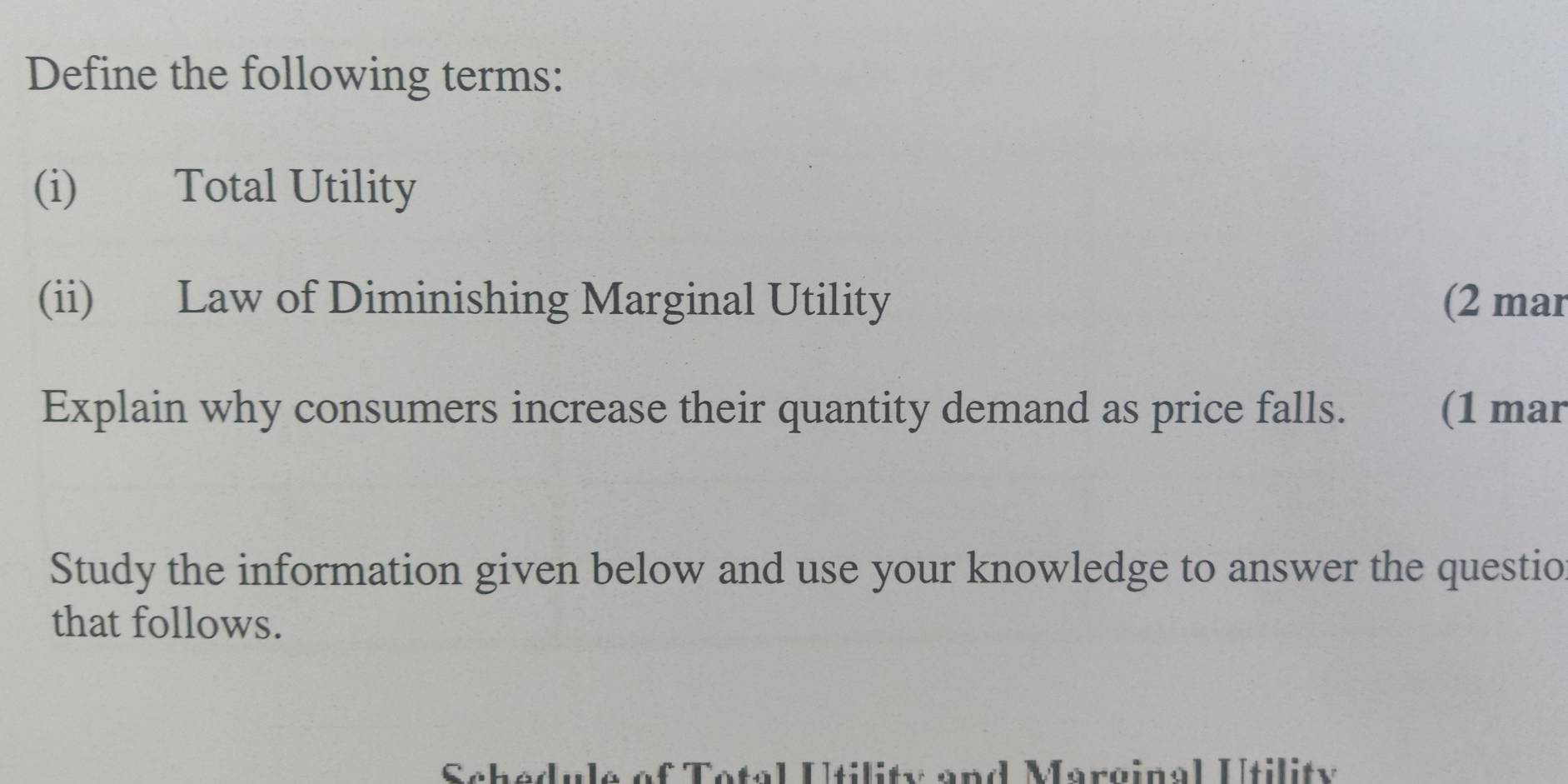 Define the following terms: 
(i) Total Utility 
(ii) Law of Diminishing Marginal Utility (2 mar 
Explain why consumers increase their quantity demand as price falls. (1 mar 
Study the information given below and use your knowledge to answer the questio 
that follows. 
Scbedule of Total Utility and Marginal Utility