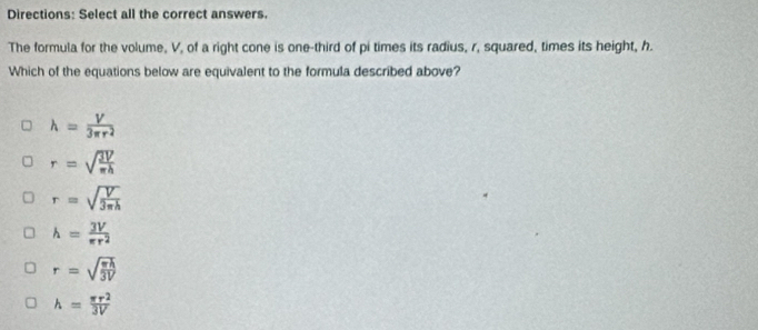 Directions: Select all the correct answers.
The formula for the volume, V, of a right cone is one-third of pi times its radius, r, squared, times its height, h.
Which of the equations below are equivalent to the formula described above?
h= V/3π r^2 
r=sqrt(frac 3V)π h
r=sqrt(frac V)3π h
h= 3V/π r^2 
r=sqrt(frac π h)3V
h= π r^2/3V 