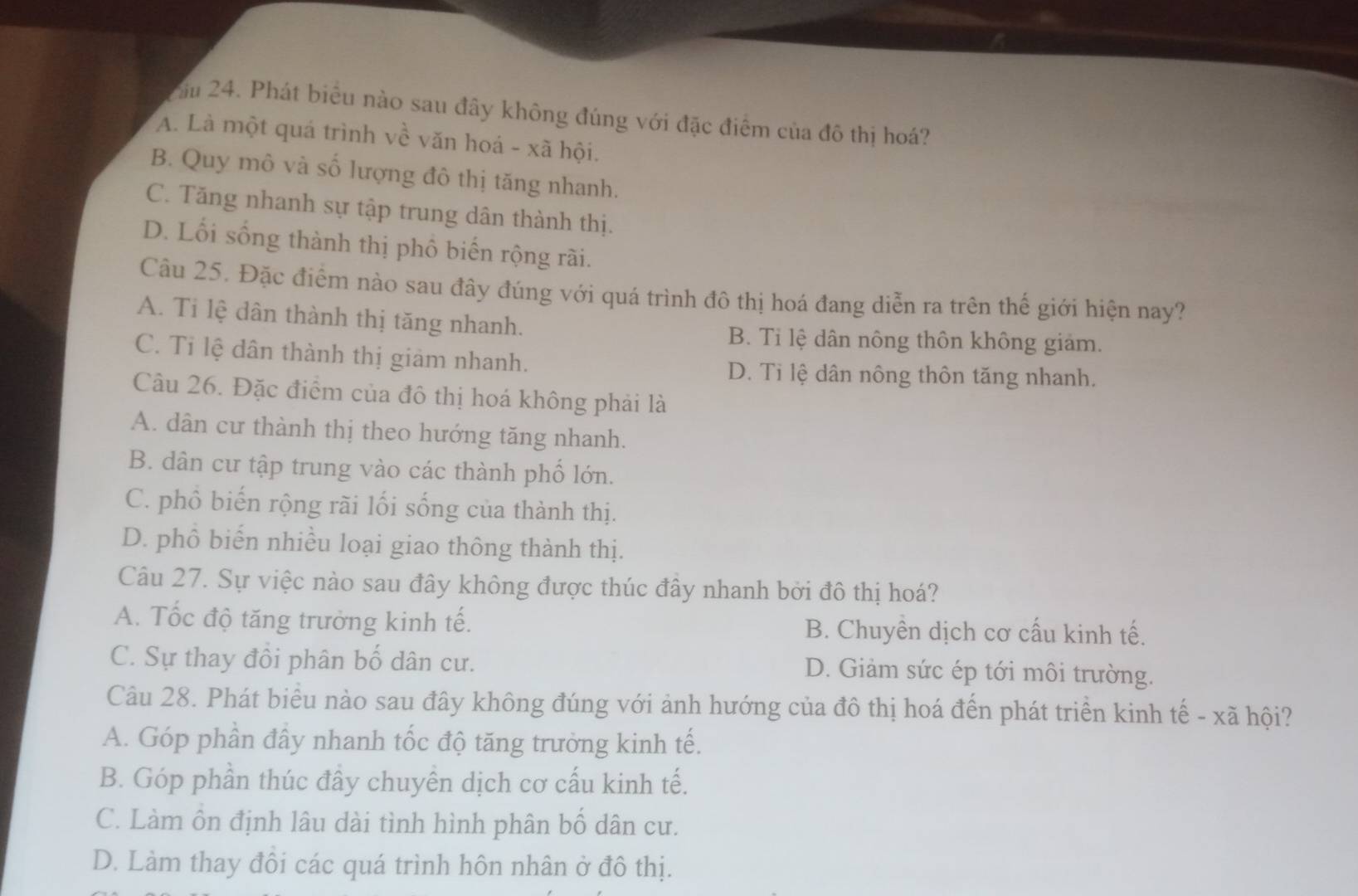 Xău 24. Phát biểu nào sau đây không đúng với đặc điểm của đô thị hoá?
A. Là một quá trình về văn hoá - xã hội.
B. Quy mô và số lượng đô thị tăng nhanh.
C. Tăng nhanh sự tập trung dân thành thị.
D. Lối sống thành thị phố biến rộng rãi.
Câu 25. Đặc điểm nào sau đây đúng với quá trình đô thị hoá đang diễn ra trên thế giới hiện nay?
A. Ti lệ dân thành thị tăng nhanh.
B. Tỉ lệ dân nông thôn không giám.
C. Tỉ lệ dân thành thị giảm nhanh.
D. Ti lệ dân nông thôn tăng nhanh.
Câu 26. Đặc điểm của đô thị hoá không phải là
A. dân cư thành thị theo hướng tăng nhanh.
B. dân cư tập trung vào các thành phố lớn.
C. phồ biến rộng rãi lối sống của thành thị.
D. phồ biến nhiều loại giao thông thành thị.
Câu 27. Sự việc nào sau đây không được thúc đây nhanh bởi đô thị hoá?
A. Tốc độ tăng trưởng kinh tế. B. Chuyên dịch cơ cấu kinh tế.
C. Sự thay đồi phân bố dân cư. D. Giảm sức ép tới môi trường.
Câu 28. Phát biểu nào sau đây không đúng với ảnh hướng của đô thị hoá đến phát triển kinh tế - xã hội?
A. Góp phần đây nhanh tốc độ tăng trưởng kinh tế.
B. Góp phần thúc đây chuyên dịch cơ cấu kinh tế.
C. Làm ôn định lâu dài tình hình phân bố dân cư.
D. Làm thay đôi các quá trình hôn nhân ở đô thị.