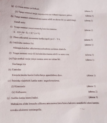 (1) Iesa meana ya kidhari. 
(aeras 2) 
(ii) Tunga sentensi meja inayoundwa na vishani tegumezi pelost. (alnmn 7) 
(h) Tunga somensi zitakzzoaleza maana ubili za alan bii yo uakifishaji. (alwa 7) 
Heradi nzito 
(i) Tungs semensi yeaye muundo huu wa maseso. (slsus 2)
S-KN(W+S)+KT(W)
(j) Elezz sifa mbili za nomino katika ageli ya U-YA (alama 2) 
(k) Sahihishs sentensi hii. (alama 1) 
Niliingia hotelini nikutumana ahodm aniletee chakuls. 
(1) Tunga sentensi roja ili kubainisha manaa rubili za aeno.osa. (aluma 2) 
(m)Tajz methali moja yenye maana sawa us uakau hii; (alama 1) 
Kuchangs bia 
(o) Kanosha: 
Kwenda kwake kazini kulimfawya spandishwe cho (alora 1) 
(o) Bainisha viambishi katika neno: angachomolewa. 
(i) Kimando (alama 1) 
(i) Kidhamira (slama 2) 
(p) Andška katžka asomi halisi. (alama 3) 
Mahtakiwa alidai kwamba aliknwa ameonewa kwa kuwa bakuwa amesbiriki evi katoka 
nwaka uliokuwa umetangulia.