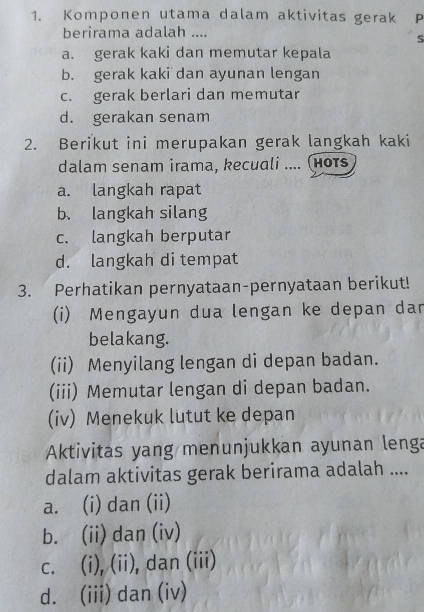 Komponen utama dalam aktivitas gerak ₹P
berirama adalah ....
S
a. gerak kaki dan memutar kepala
b. gerak kaki dan ayunan lengan
c. gerak berlari dan memutar
d. gerakan senam
2. Berikut ini merupakan gerak langkah kaki
dalam senam irama, kecuali .... (нотs
a. langkah rapat
b、 langkah silang
c. langkah berputar
d. langkah di tempat
3. Perhatikan pernyataan-pernyataan berikut!
(i) Mengayun dua lengan ke depan dan
belakang.
(ii) Menyilang lengan di depan badan.
(iii) Memutar lengan di depan badan.
(iv) Menekuk lutut ke depan
Aktivitas yang menunjukkan ayunan lenga
dalam aktivitas gerak berirama adalah ....
a. (i) dan (ii)
b. (ii) dan (iv)
c. (i), (ii), dan (iii)
d. (iii) dan (iv)