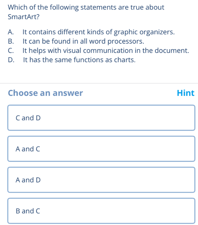 Which of the following statements are true about
SmartArt?
A. It contains different kinds of graphic organizers.
B. It can be found in all word processors.
C. It helps with visual communication in the document.
D. It has the same functions as charts.
Choose an answer Hint
C and D
A and C
A and D
B and C