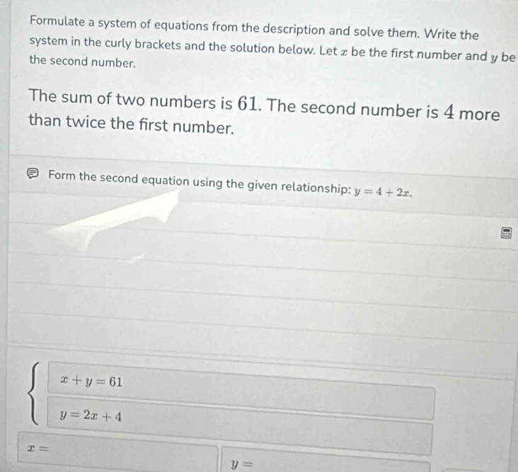 Formulate a system of equations from the description and solve them. Write the 
system in the curly brackets and the solution below. Let æ be the first number and y be 
the second number. 
The sum of two numbers is 61. The second number is 4 more 
than twice the first number. 
Form the second equation using the given relationship: y=4+2x.
beginarrayl x+y=61 y=2x+4endarray.
x=
y=