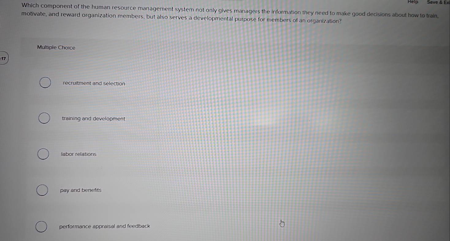 Help Save & Exi
Which component of the human resource management system not only gives managers the information they need to make good decisions about how to train,
motivate, and reward organization members, but also serves a developmental purpose for members of an organization?
Multiple Choice
: 17
recruitment and selection
training and development
labor relations
pay and benefits
performance appraisal and feedback