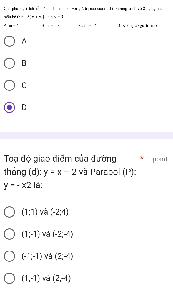 Cho phương trình x^2-4x+1-m=0 0, với giả trị nào của m thì phương trình có 2 nghiệm thoả
mãn hệ thức: 5(x_1+x_2)-4x_1x_2=0
A. m=4 B. m=-5 C. m=-4 D. Không có giá trị nào.
A
B
C
D
Toạ độ giao điểm của đường 1 point
thắng (d): y=x-2 và Parabol (P):
y=-x2 là:
(1;1) và (-2;4)
(1;-1) và (-2;-4)
(-1;-1) và (2;-4)
(1;-1) và (2;-4)