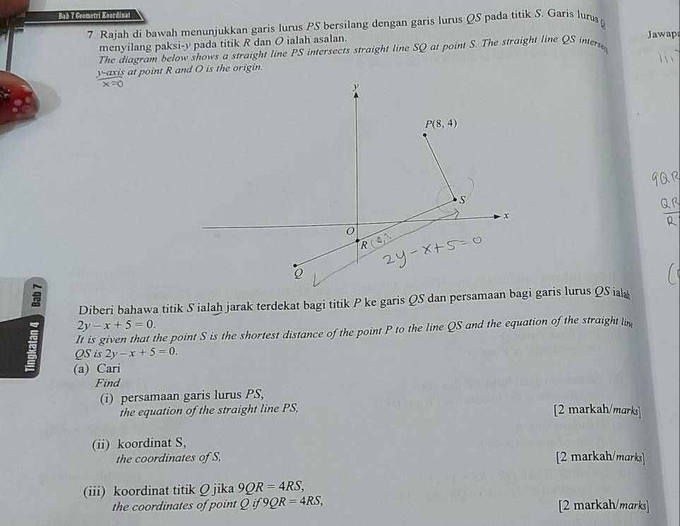 Bab 7 Geometri Koordinat
7 Rajah di bawah menunjukkan garis lurus PS bersilang dengan garis lurus QS pada titik S. Garis lurus 
menyilang paksi-y pada titik R dan O ialah asalan. Jawap
The diagram below shows a straight line PS intersects straight line SQ at point S. The straight line QS interse
-axis at point R and O is the origin.
Diberi bahawa titik Sialaḥ jarak terdekat bagi titik P ke garis QS dan persamaai garis lurus QS ial
2y-x+5=0.
It is given that the point S is the shortest distance of the point P to the line QS and the equation of the straight lin
QS is 2y-x+5=0.
(a) Cari
Find
(i) persamaan garis lurus PS,
the equation of the straight line PS,
[2 markah/marks]
(ii) koordinat S,
the coordinates of S, [2 markah/marks]
(iii) koordinat titik Ω jika 9QR=4RS,
the coordinates of point Qif9QR=4RS, [2 markah/marks]