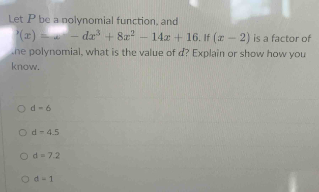 Let P be a polynomial function, and
'(x)=x-dx^3+8x^2-14x+16. If (x-2) is a factor of
the polynomial, what is the value of d? Explain or show how you
know.
d=6
d=4.5
d=7.2
d=1