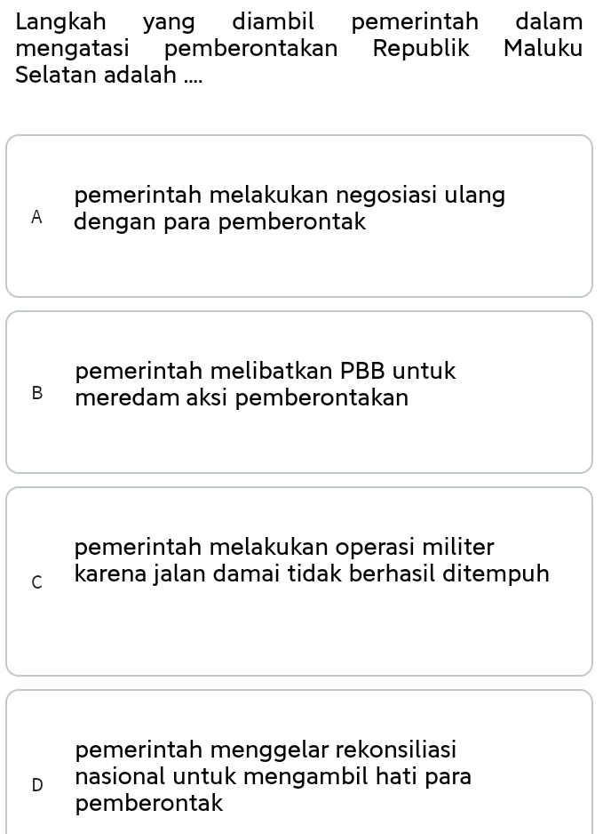 Langkah yang diambil pemerintah dalam
mengatasi pemberontakan Republik Maluku
Selatan adalah ....
pemerintah melakukan negosiasi ulang
A dengan para pemberontak
pemerintah melibatkan PBB untuk
Bmeredam aksi pemberontakan
pemerintah melakukan operasi militer
c karena jalan damai tidak berhasil ditempuh
pemerintah menggelar rekonsiliasi
D nasional untuk mengambil hati para
pemberontak