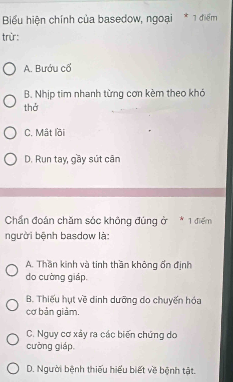 Biểu hiện chính của basedow, ngoại * 1 điểm
trừ:
A. Bướu cổ
B. Nhịp tim nhanh từng cơn kèm theo khó
thở
C. Mắt lồi
D. Run tay, gầy sút cân
Chẩn đoán chăm sóc không đúng ở * 1 điểm
người bệnh basdow là:
A. Thần kinh và tinh thần không ổn định
do cường giáp.
B. Thiếu hụt về dinh dưỡng do chuyển hóa
cơ bản giảm.
C. Nguy cơ xảy ra các biến chứng do
cường giáp.
D. Người bệnh thiếu hiểu biết về bệnh tật.