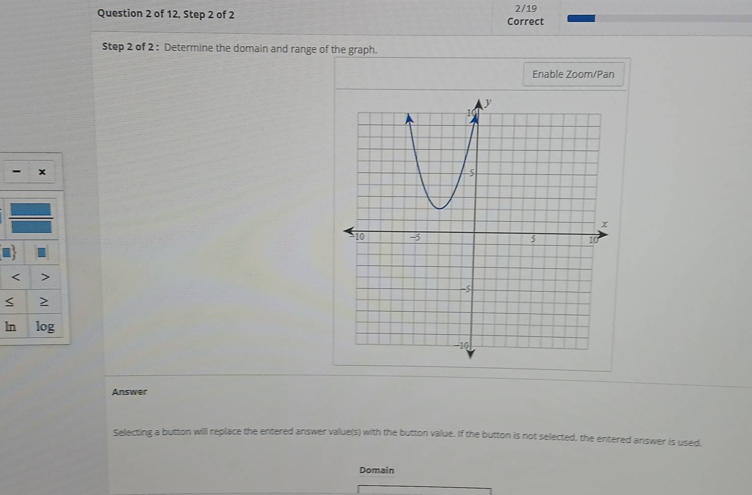 of 12, Step 2 of 2 2/19 
Correct 
Step 2 of 2 : Determine the domain and range of the graph. 
Enable Zoom/Pan 
- x 
< > 
< > 
ln log 
Answer 
Selecting a button will replace the entered answer value(s) with the button value. If the button is not selected, the entered answer is used. 
Domain