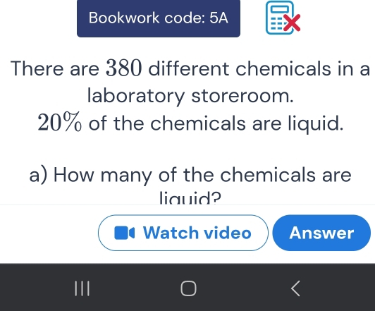 Bookwork code: 5A 
There are 380 different chemicals in a 
laboratory storeroom.
20% of the chemicals are liquid. 
a) How many of the chemicals are 
liauid? 
Watch video Answer