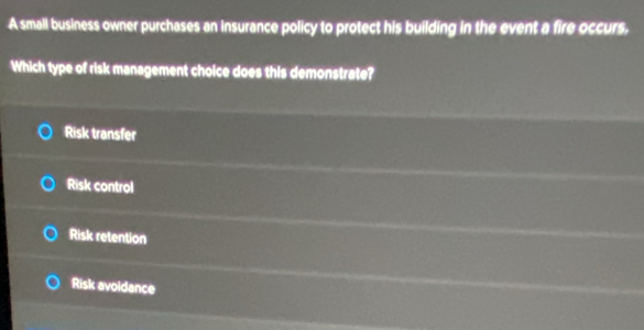 A small business owner purchases an insurance policy to protect his building in the event a fire occurs.
Which type of risk management choice does this demonstrate?
Risk transfer
Risk control
Risk retention
Risk avoldance